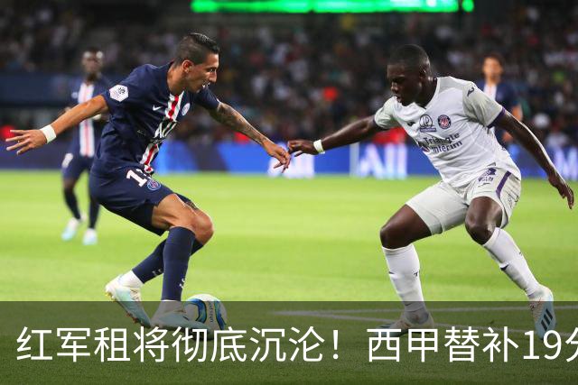 红军租将彻底沉沦！西甲替补19分钟染红 赛季至今0首发